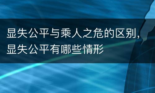 显失公平与乘人之危的区别，显失公平有哪些情形