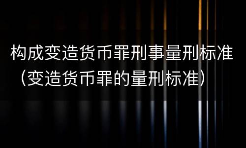 构成变造货币罪刑事量刑标准（变造货币罪的量刑标准）