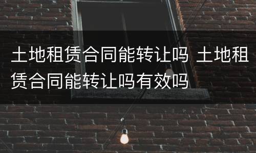 土地租赁合同能转让吗 土地租赁合同能转让吗有效吗