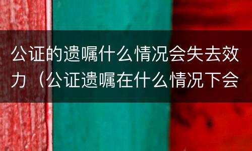 公证的遗嘱什么情况会失去效力（公证遗嘱在什么情况下会无效）