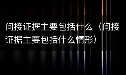 间接证据主要包括什么（间接证据主要包括什么情形）