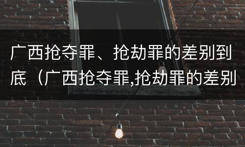 广西抢夺罪、抢劫罪的差别到底（广西抢夺罪,抢劫罪的差别到底是多少）