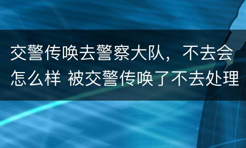 交警传唤去警察大队，不去会怎么样 被交警传唤了不去处理会怎么办