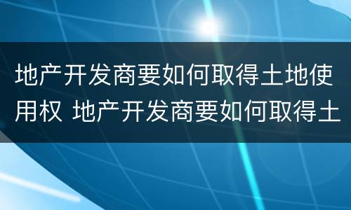 地产开发商要如何取得土地使用权 地产开发商要如何取得土地使用权呢