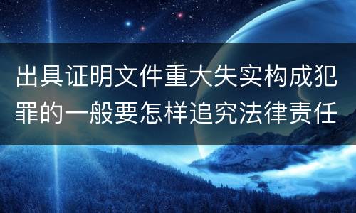 出具证明文件重大失实构成犯罪的一般要怎样追究法律责任