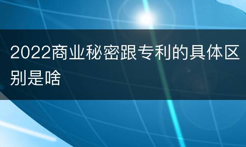 2022商业秘密跟专利的具体区别是啥