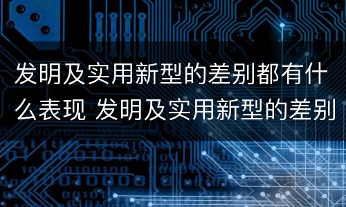 发明及实用新型的差别都有什么表现 发明及实用新型的差别都有什么表现和特点