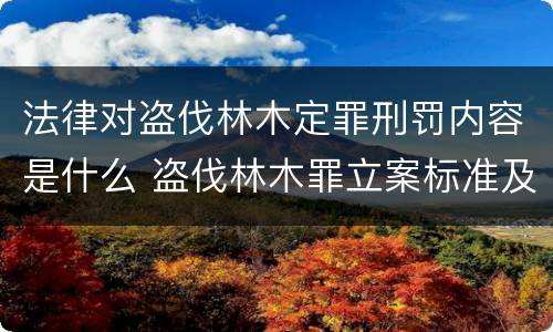 法律对盗伐林木定罪刑罚内容是什么 盗伐林木罪立案标准及构成要件