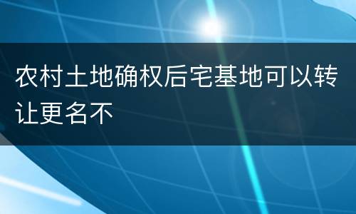 农村土地确权后宅基地可以转让更名不