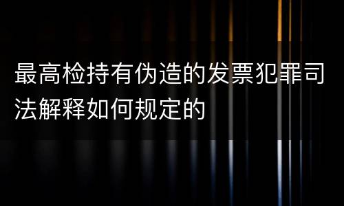 最高检持有伪造的发票犯罪司法解释如何规定的