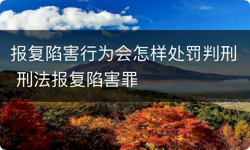 报复陷害行为会怎样处罚判刑 刑法报复陷害罪