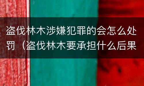 盗伐林木涉嫌犯罪的会怎么处罚（盗伐林木要承担什么后果）