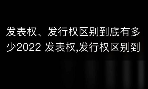 发表权、发行权区别到底有多少2022 发表权,发行权区别到底有多少2022年的