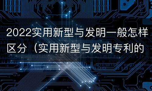 2022实用新型与发明一般怎样区分（实用新型与发明专利的区别有哪些）