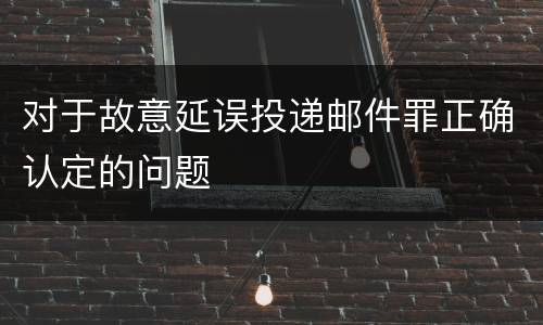 对于故意延误投递邮件罪正确认定的问题