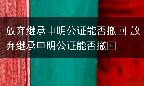 放弃继承申明公证能否撤回 放弃继承申明公证能否撤回