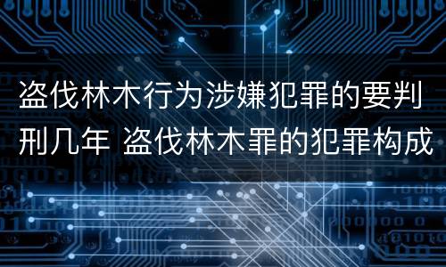 盗伐林木行为涉嫌犯罪的要判刑几年 盗伐林木罪的犯罪构成