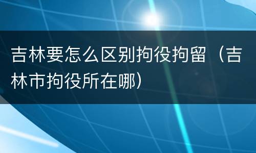 吉林要怎么区别拘役拘留（吉林市拘役所在哪）