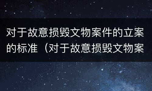 对于故意损毁文物案件的立案的标准（对于故意损毁文物案件的立案的标准是什么）