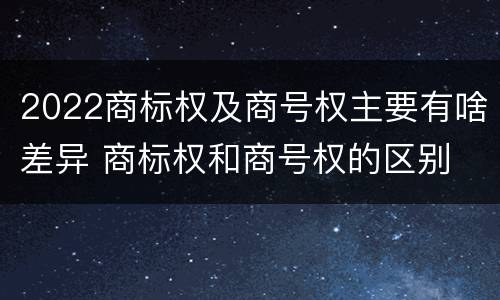 2022商标权及商号权主要有啥差异 商标权和商号权的区别