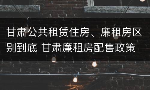 甘肃公共租赁住房、廉租房区别到底 甘肃廉租房配售政策