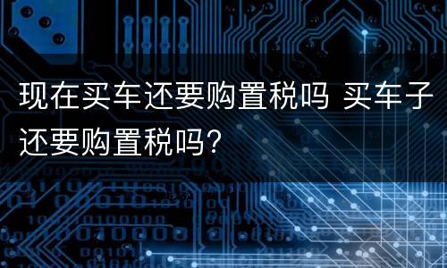 现在买车还要购置税吗 买车子还要购置税吗?