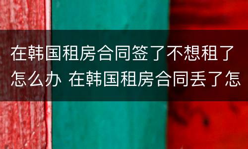 在韩国租房合同签了不想租了怎么办 在韩国租房合同丢了怎么办