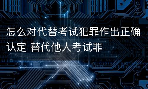 怎么对代替考试犯罪作出正确认定 替代他人考试罪