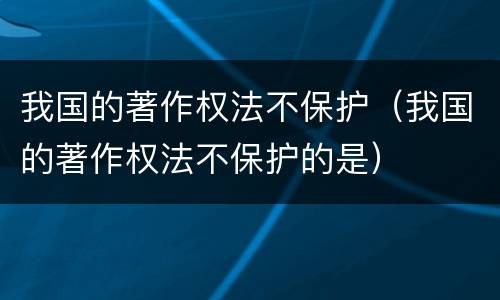 我国的著作权法不保护（我国的著作权法不保护的是）