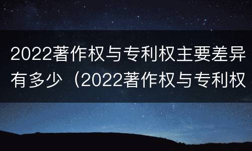 2022著作权与专利权主要差异有多少（2022著作权与专利权主要差异有多少种）