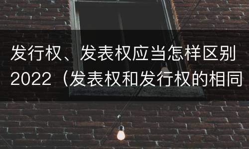 发行权、发表权应当怎样区别2022（发表权和发行权的相同点）