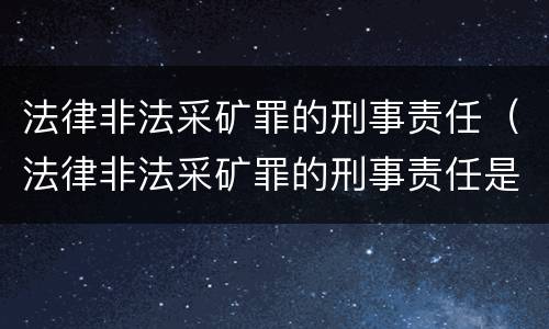 法律非法采矿罪的刑事责任（法律非法采矿罪的刑事责任是什么）