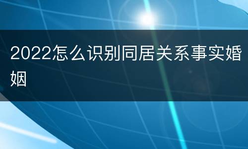 2022怎么识别同居关系事实婚姻