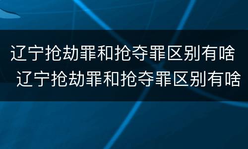 辽宁抢劫罪和抢夺罪区别有啥 辽宁抢劫罪和抢夺罪区别有啥不一样