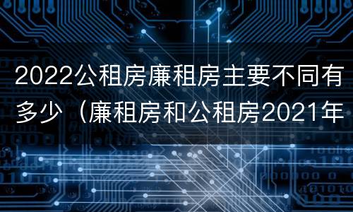 2022公租房廉租房主要不同有多少（廉租房和公租房2021年最新通知）