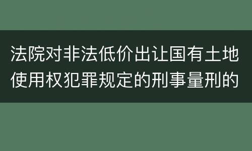 法院对非法低价出让国有土地使用权犯罪规定的刑事量刑的标准是多少