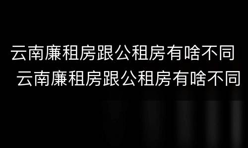 云南廉租房跟公租房有啥不同 云南廉租房跟公租房有啥不同吗