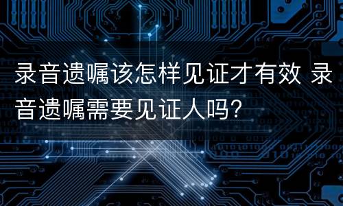 录音遗嘱该怎样见证才有效 录音遗嘱需要见证人吗?