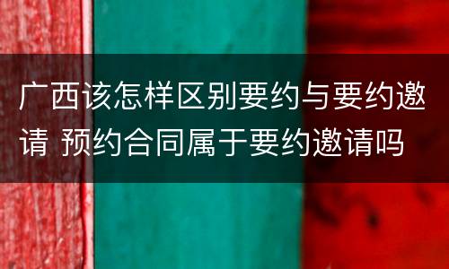 广西该怎样区别要约与要约邀请 预约合同属于要约邀请吗