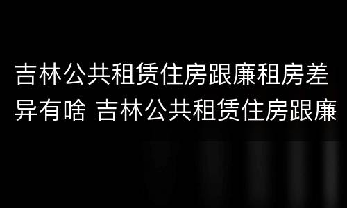 吉林公共租赁住房跟廉租房差异有啥 吉林公共租赁住房跟廉租房差异有啥区别