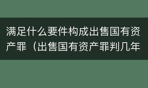 满足什么要件构成出售国有资产罪（出售国有资产罪判几年）