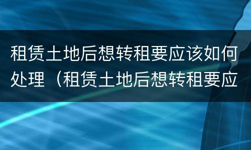 租赁土地后想转租要应该如何处理（租赁土地后想转租要应该如何处理房屋）