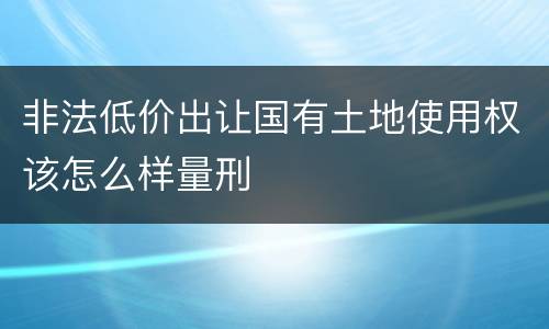 非法低价出让国有土地使用权该怎么样量刑