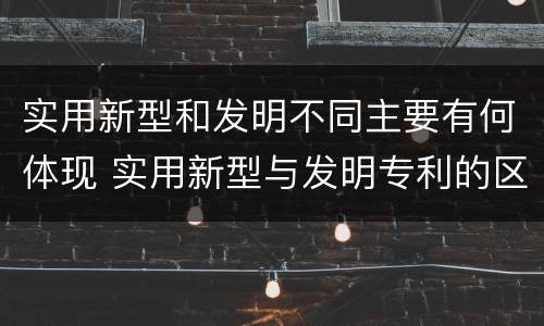 实用新型和发明不同主要有何体现 实用新型与发明专利的区别有哪些