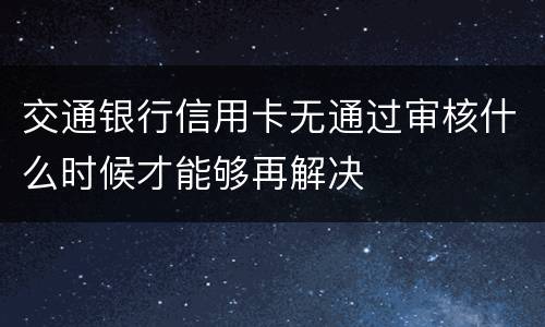 交通银行信用卡无通过审核什么时候才能够再解决