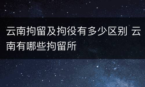 云南拘留及拘役有多少区别 云南有哪些拘留所