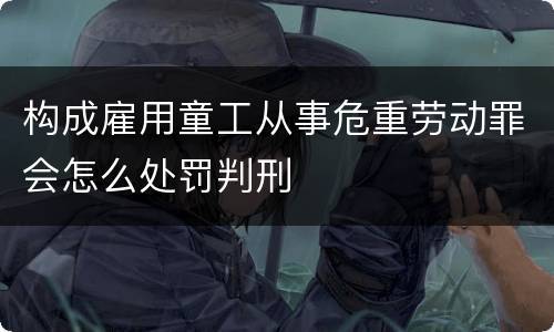 构成雇用童工从事危重劳动罪会怎么处罚判刑