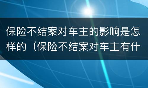 保险不结案对车主的影响是怎样的（保险不结案对车主有什么影响）