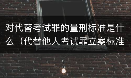 对代替考试罪的量刑标准是什么（代替他人考试罪立案标准）