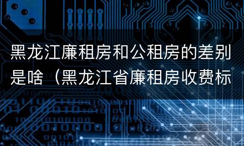 黑龙江廉租房和公租房的差别是啥（黑龙江省廉租房收费标准是多少）